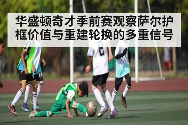 华盛顿奇才季前赛观察萨尔护框价值与重建轮换的多重信号