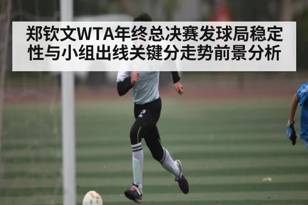 郑钦文WTA年终总决赛发球局稳定性与小组出线关键分走势前景分析